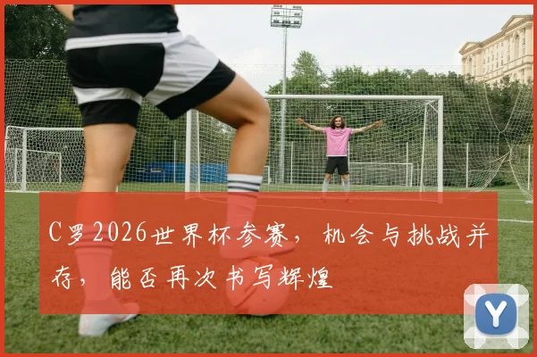 C罗2026世界杯参赛，机会与挑战并存，能否再次书写辉煌